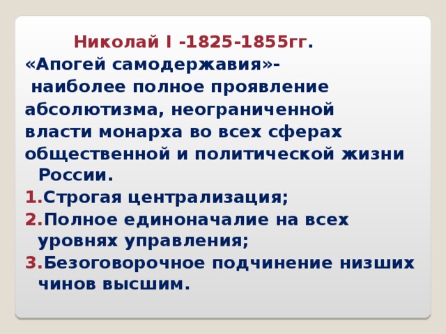  Николай I -1825-1855гг . «Апогей самодержавия»-  наиболее полное проявление абсолютизма, неограниченной власти монарха во всех сферах общественной и политической жизни России. 1. Строгая централизация; 2. Полное единоначалие на всех уровнях управления; 3. Безоговорочное подчинение низших чинов высшим.  