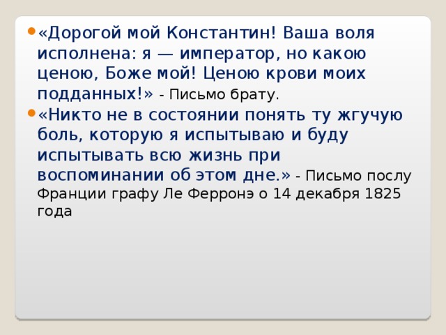 «Дорогой мой Константин! Ваша воля исполнена: я — император, но какою ценою, Боже мой! Ценою крови моих подданных!» - Письмо брату. «Никто не в состоянии понять ту жгучую боль, которую я испытываю и буду испытывать всю жизнь при воспоминании об этом дне.»  - Письмо послу Франции графу Ле Ферронэ о 14 декабря 1825 года  