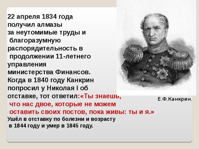 22 апреля 1834 года получил алмазы за неутомимые труды и  благоразумную распорядительность в  продолжении 11-летнего управления министерства Финансов.  Когда в 1840 году Канкрин попросил у Николая I об отставке, тот ответил :«Ты знаешь,  что нас двое, которые не можем  оставить своих постов, пока живы: ты и я.»  Ушёл в отставку по болезни и возрасту  в 1844 году и умер в 1845 году. Е.Ф.Канкрин. 