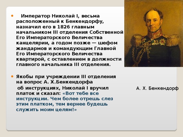  Император Николай I, весьма расположенный к Бенкендорфу, назначил его в 1826 главным начальником III отделения Собственной Его Императорского Величества канцелярии, а годом позже — шефом жандармов и командующим Главной Его Императорского Величества квартирой, с оставлением в должности главного начальника III отделения.  Якобы при учреждении III отделения на вопрос А. Х.Бенкендорфа  об инструкциях, Николай I вручил платок и сказал: «Вот тебе все инструкции. Чем более отрешь слез этим платком, тем вернее будешь служить моим целям!»  А. Х. Бенкендорф 