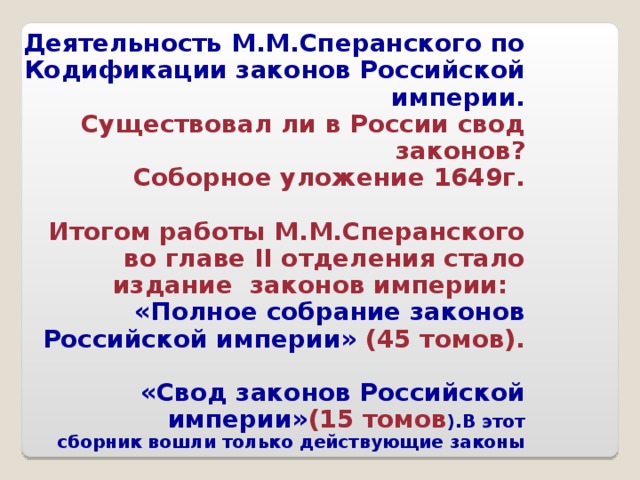 Деятельность М.М.Сперанского по Кодификации законов Российской империи. Существовал ли в России свод законов? Соборное уложение 1649г. Итогом работы М.М.Сперанского во главе II отделения стало издание законов империи: «Полное собрание законов Российской империи» (45 томов). «Свод законов Российской империи» (15  томов ).В этот сборник вошли только действующие законы 