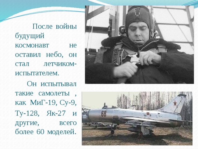  После войны будущий космонавт не оставил небо, он стал летчиком-испытателем.  Он испытывал такие самолеты , как МиГ-19, Су-9, Ту-128, Як-27 и другие, всего более 60 моделей . 