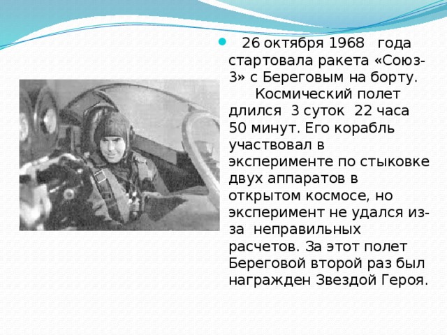  26 октября 1968 года стартовала ракета «Союз-3» с Береговым на борту. Космический полет длился 3 суток 22 часа 50 минут. Его корабль участвовал в эксперименте по стыковке двух аппаратов в открытом космосе, но эксперимент не удался из-за неправильных расчетов. За этот полет Береговой второй раз был награжден Звездой Героя. 