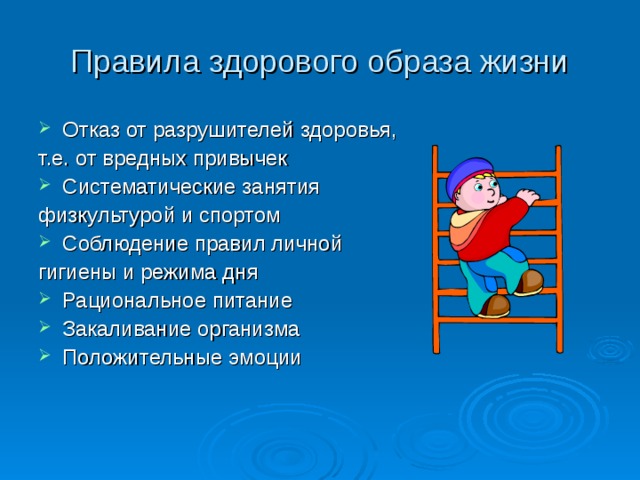 Правила здорового образа жизни Отказ от разрушителей здоровья, т.е. от вредных привычек Систематические занятия физкультурой и спортом Соблюдение правил личной гигиены и режима дня Рациональное питание Закаливание организма Положительные эмоции 