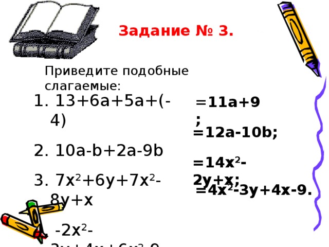 Задание № 3. Приведите подобные слагаемые:  13+6a+5a+(- 4)  10a-b+2a-9b  7x 2 +6y+7x 2 -8y+x  -2x 2 -3y+4x+6x 2 -9 = 11a+9; =12a-10b; =14x 2 -2y+x; =4x 2 -3y+4x-9. 