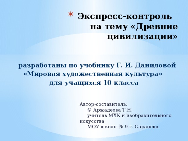 Экспресс-контроль  на тему «Древние цивилизации»  разработаны по учебнику Г. И. Даниловой «Мировая художественная культура» для учащихся 10 класса Автор-составитель:  © Аржадеева Т.Н.  учитель МХК и изобразительного искусства  МОУ школы № 9 г. Саранска 