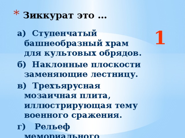 Зиккурат это … 1 а) Ступенчатый башнеобразный храм для культовых обрядов. б) Наклонные плоскости заменяющие лестницу. в) Трехъярусная мозаичная плита, иллюстрирующая тему военного сражения. г) Рельеф мемориального характера. Ответ: б  