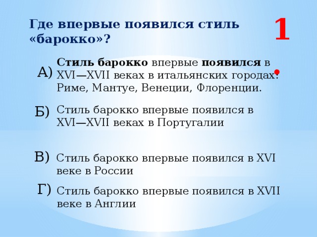 1. Где впервые появился стиль «барокко»?  Стиль   барокко  впервые появился  в XVI—XVII веках в итальянских городах: Риме, Мантуе, Венеции, Флоренции. А) Б) Стиль барокко впервые появился в XVI—XVII веках в Португалии В) Стиль барокко впервые появился в XVI веке в России Г) Стиль барокко впервые появился в XVII веке в Англии 