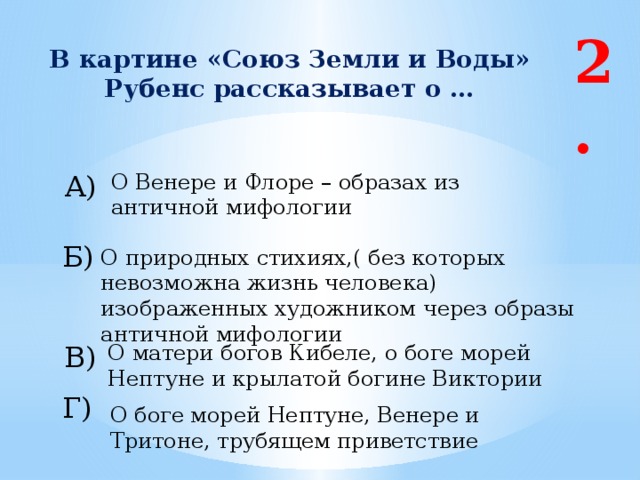 2. В картине «Союз Земли и Воды» Рубенс рассказывает о … А) О Венере и Флоре – образах из античной мифологии Б) О природных стихиях,( без которых невозможна жизнь человека) изображенных художником через образы античной мифологии В) О матери богов Кибеле, о боге морей Нептуне и крылатой богине Виктории Г) О боге морей Нептуне, Венере и Тритоне, трубящем приветствие 