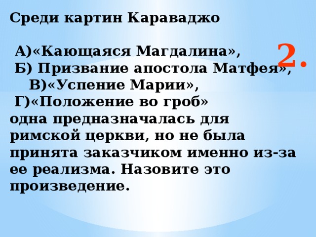 Среди картин Караваджо   А)«Кающаяся Магдалина»,  Б) Призвание апостола Матфея», В)«Успение Марии»,  Г)«Положение во гроб»  одна предназначалась для римской церкви, но не была принята заказчиком именно из-за ее реализма. Назовите это произведение.   2. Ответ: а  