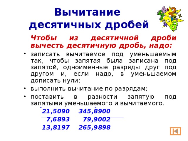 Вычитание  десятичных дробей  Чтобы из десятичной дроби вычесть десятичную дробь, надо: записать вычитаемое под уменьшаемым так, чтобы запятая была записана под запятой, одноименные разряды друг под другом и, если надо, в уменьшаемом дописать нули; выполнить вычитание по разрядам; поставить в разности запятую под запятыми уменьшаемого и вычитаемого. 21,5090   345,8900  7,6893   79,9002 13,8197   265,9898 21,5090   345,8900  7,6893   79,9002 13,8197   265,9898 21,5090   345,8900  7,6893   79,9002 13,8197   265,9898 - - 
