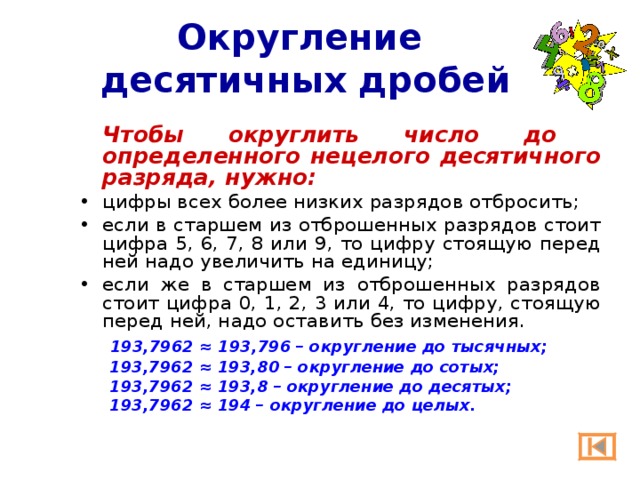Округление  десятичных дробей  Чтобы округлить число до определенного нецелого десятичного разряда, нужно: цифры всех более низких разрядов отбросить; если в старшем из отброшенных разрядов стоит цифра 5, 6, 7, 8 или 9, то цифру стоящую перед ней надо увеличить на единицу; если же в старшем из отброшенных разрядов стоит цифра 0, 1, 2, 3 или 4, то цифру, стоящую перед ней, надо оставить без изменения.   193,7962 ≈ 193,796 – округление до тысячных; 193,7962 ≈ 193,80 – округление до сотых; 193,7962 ≈ 193,8 – округление до десятых; 193,7962 ≈ 194 – округление до целых. 193,7962 ≈ 193,80 – округление до сотых; 193,7962 ≈ 193,8 – округление до десятых; 193,7962 ≈ 194 – округление до целых. 