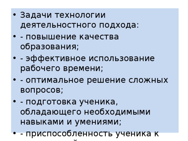 Задачи технологии деятельностного подхода: - повышение качества образования; - эффективное использование рабочего времени; - оптимальное решение сложных вопросов; - подготовка ученика, обладающего необходимыми навыками и умениями; - приспособленность ученика к современной жизни; 