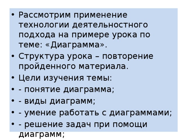 Рассмотрим применение технологии деятельностного подхода на примере урока по теме: «Диаграмма». Структура урока – повторение пройденного материала. Цели изучения темы: - понятие диаграмма; - виды диаграмм; - умение работать с диаграммами; - решение задач при помощи диаграмм; 