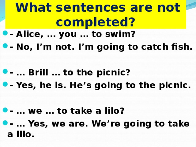  What sentences are not completed? - Alice, … you … to swim? - No, I’m not. I’m going to catch fish.  - … Brill … to the picnic? - Yes, he is. He’s going to the picnic.  - … we … to take a lilo? - … Yes, we are. We’re going to take a lilo.  