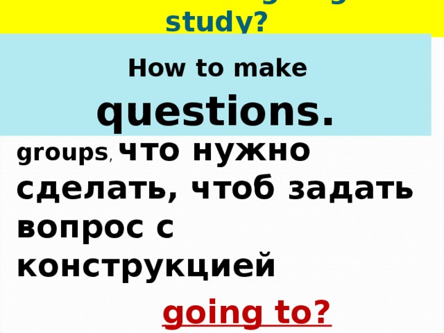   What are we going to study?  How to make questions.  стр.78, old scroll ,  in groups , что нужно сделать, чтоб задать вопрос с конструкцией  going to? 
