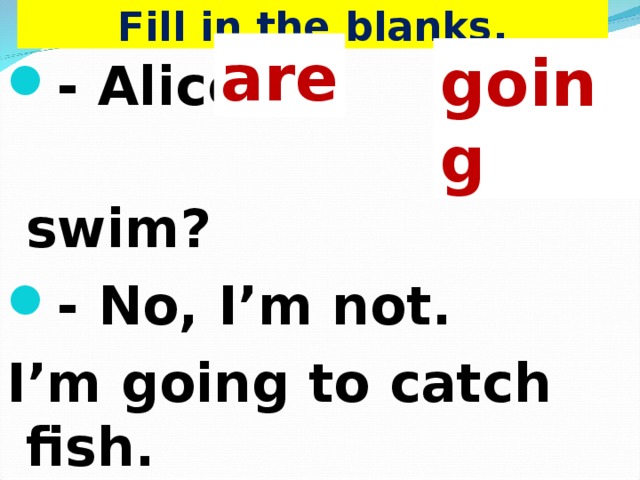 Fill in the blanks. are going - Alice, … you …  to swim? - No, I’m not. I’m going to catch fish.    