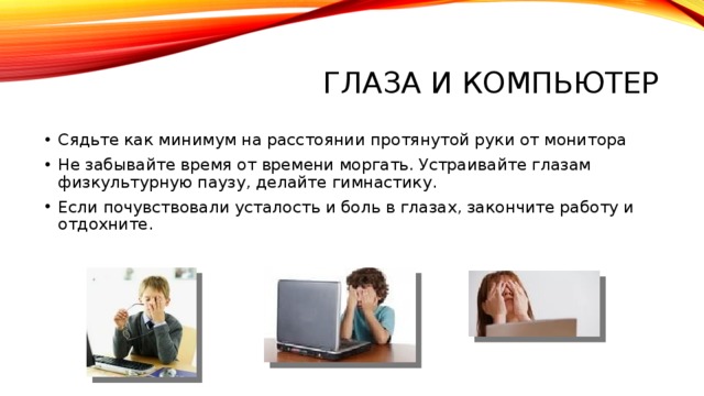 ГЛАЗА И КОМПЬЮТЕР Сядьте как минимум на расстоянии протянутой руки от монитора Не забывайте время от времени моргать. Устраивайте глазам физкультурную паузу, делайте гимнастику. Если почувствовали усталость и боль в глазах, закончите работу и отдохните. 