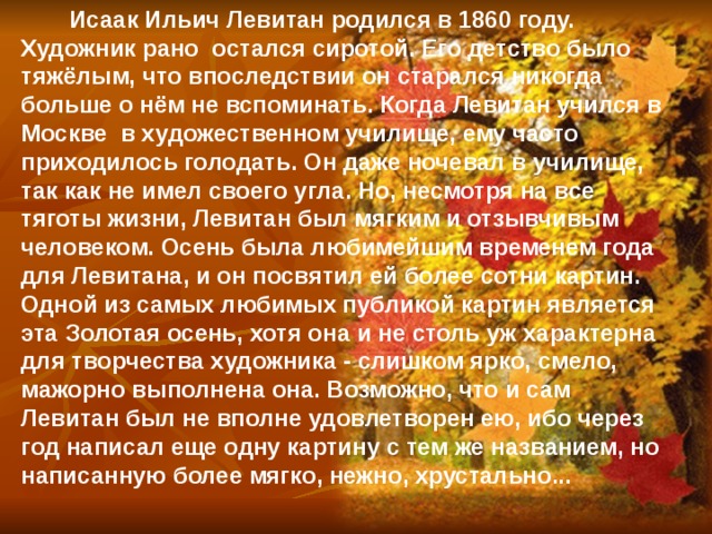 Исаак Ильич Левитан родился в 1860 году. Художник рано остался сиротой. Его детство было тяжёлым, что впоследствии он старался никогда больше о нём не вспоминать. Когда Левитан учился в Москве в художественном училище, ему часто приходилось голодать. Он даже ночевал в училище, так как не имел своего угла. Но, несмотря на все тяготы жизни, Левитан был мягким и отзывчивым человеком. Осень была любимейшим временем года для Левитана, и он посвятил ей более сотни картин. Одной из самых любимых публикой картин является эта Золотая осень, хотя она и не столь уж характерна для творчества художника - слишком ярко, смело, мажорно выполнена она. Возможно, что и сам Левитан был не вполне удовлетворен ею, ибо через год написал еще одну картину с тем же названием, но написанную более мягко, нежно, хрустально... 