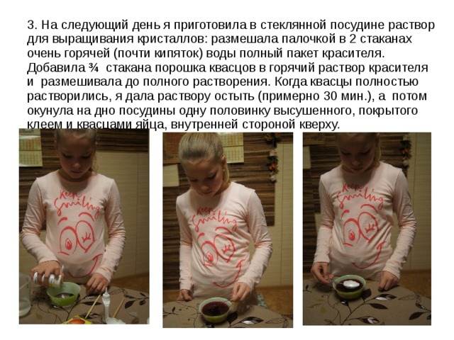 3. На следующий день я приготовила в стеклянной посудине раствор для выращивания кристаллов: размешала палочкой в 2 стаканах очень горячей (почти кипяток) воды полный пакет красителя. Добавила ¾ стакана порошка квасцов в горячий раствор красителя и размешивала до полного растворения. Когда квасцы полностью растворились, я дала раствору остыть (примерно 30 мин.), а потом окунула на дно посудины одну половинку высушенного, покрытого клеем и квасцами яйца, внутренней стороной кверху. 