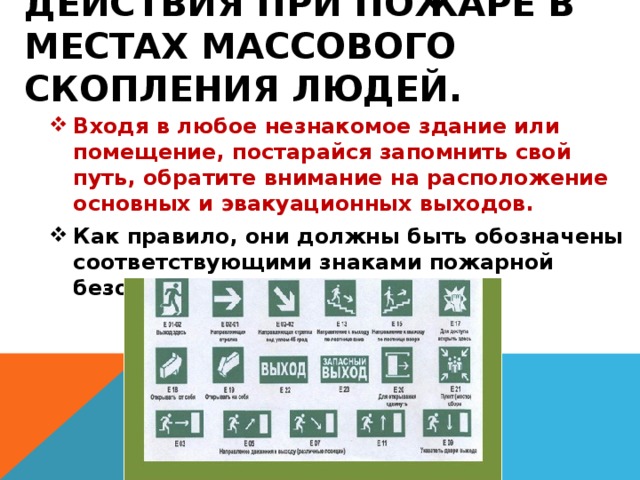 Действия при пожаре в местах массового скопления людей. Входя в любое незнакомое здание или помещение, постарайся запомнить свой путь, обратите внимание на расположение основных и эвакуационных выходов. Как правило, они должны быть обозначены соответствующими знаками пожарной безопасности. 