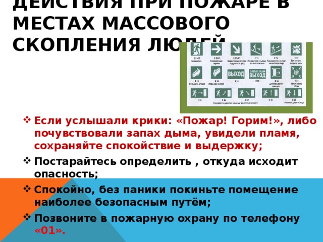 Действия при пожаре в местах массового скопления людей. Если услышали крики: «Пожар! Горим!», либо почувствовали запах дыма, увидели пламя, сохраняйте спокойствие и выдержку; Постарайтесь определить , откуда исходит опасность; Спокойно, без паники покиньте помещение наиболее безопасным путём; Позвоните в пожарную охрану по телефону «01». 