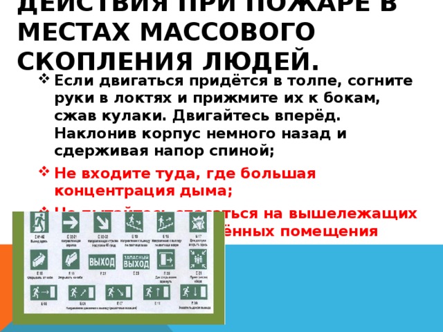 Действия при пожаре в местах массового скопления людей. Если двигаться придётся в толпе, согните руки в локтях и прижмите их к бокам, сжав кулаки. Двигайтесь вперёд. Наклонив корпус немного назад и сдерживая напор спиной; Не входите туда, где большая концентрация дыма; Не пытайтесь спасаться на вышележащих этажах или в отдалённых помещения 