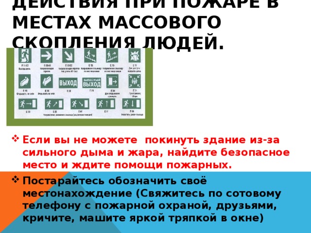 Действия при пожаре в местах массового скопления людей. Если вы не можете покинуть здание из-за сильного дыма и жара, найдите безопасное место и ждите помощи пожарных. Постарайтесь обозначить своё местонахождение (Свяжитесь по сотовому телефону с пожарной охраной, друзьями, кричите, машите яркой тряпкой в окне) 