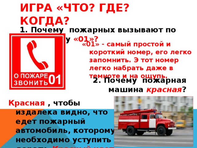 Игра «Что? Где? Когда? 1. Почему пожарных вызывают по телефону «01»? «01» - самый простой и короткий номер, его легко запомнить. Э тот номер легко набрать даже в темноте и на ощупь. 2. Почему пожарная машина красная ? Красная , чтобы издалека видно, что едет пожарный автомобиль, которому необходимо уступить дорогу. Красный цвет – цвет огня . 
