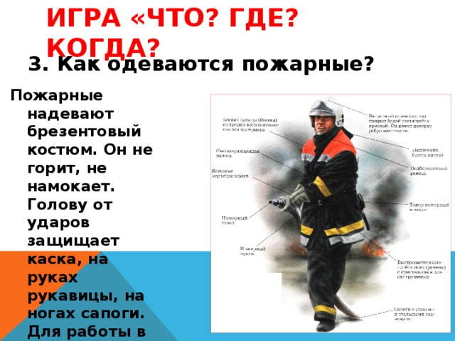 Игра «Что? Где? Когда? 3. Как одеваются пожарные? Пожарные надевают брезентовый костюм. Он не горит, не намокает. Голову от ударов защищает каска, на руках рукавицы, на ногах сапоги. Для работы в огне и дыму пожарным необходим аппарат для дыхания. 
