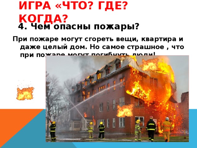 Игра «Что? Где? Когда? 4. Чем опасны пожары? При пожаре могут сгореть вещи, квартира и даже целый дом. Но самое страшное , что при пожаре могут погибнуть люди! 