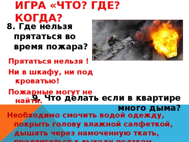 Игра «Что? Где? Когда? 8. Где нельзя прятаться во время пожара? Прятаться нельзя ! Ни в шкафу, ни под кроватью! Пожарные могут не найти. 9. Что делать если в квартире много дыма? Необходимо смочить водой одежду, покрыть голову влажной салфеткой, дышать через намоченную ткать, продвигаться к выходу ползком. 