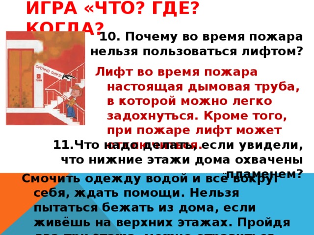 Игра «Что? Где? Когда? 10. Почему во время пожара нельзя пользоваться лифтом? Лифт во время пожара настоящая дымовая труба, в которой можно легко задохнуться. Кроме того, при пожаре лифт может отключиться. 11.Что надо делать, если увидели, что нижние этажи дома охвачены пламенем? Смочить одежду водой и всё вокруг себя, ждать помощи. Нельзя пытаться бежать из дома, если живёшь на верхних этажах. Пройдя два-три этажа, можно отравиться продуктами горения.. 