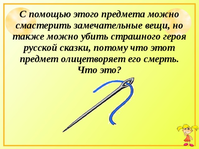 С помощью этого предмета можно смастерить замечательные вещи, но также можно убить страшного героя русской сказки, потому что этот предмет олицетворяет его смерть. Что это? 