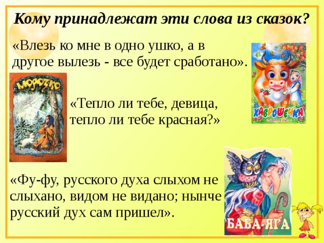 Кому принадлежат эти слова из сказок? «Влезь ко мне в одно ушко, а в другое вылезь - все будет сработано». «Тепло ли тебе, девица, тепло ли тебе красная?» «Фу-фу, русского духа слыхом не слыхано, видом не видано; нынче русский дух сам пришел». 