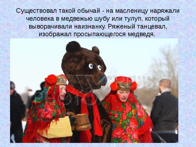 Существовал такой обычай - на масленицу наряжали человека в медвежью шубу или тулуп, который выворачивали наизнанку. Ряженый танцевал, изображал просыпающегося медведя. 