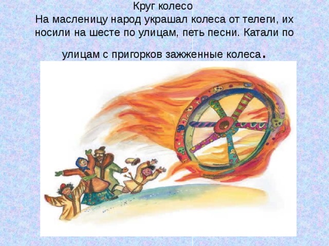 Круг колесо  На масленицу народ украшал колеса от телеги, их носили на шесте по улицам, петь песни. Катали по улицам с пригорков зажженные колеса . 