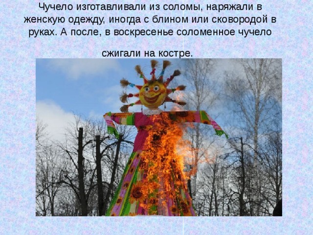 Чучело изготавливали из соломы, наряжали в женскую одежду, иногда с блином или сковородой в руках. А после, в воскресенье соломенное чучело сжигали на костре.   