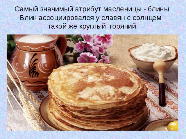 Самый значимый атрибут масленицы - блины  Блин ассоциировался у славян с солнцем - такой же круглый, горячий. 