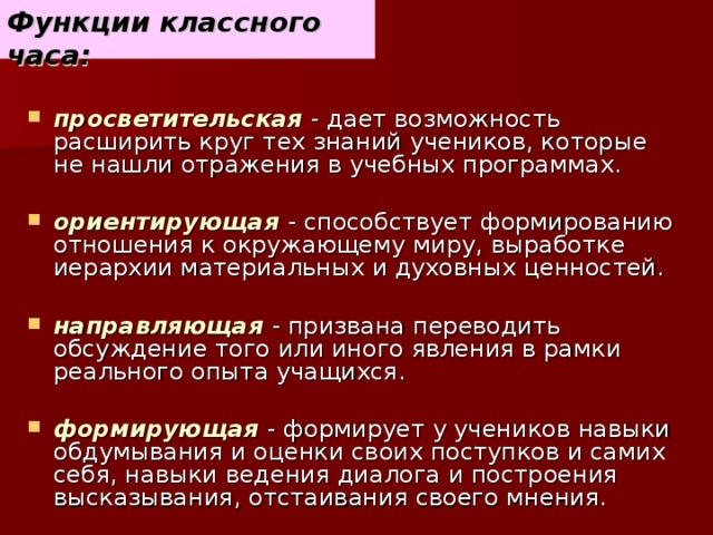 Функции классного часа: просветительская  - дает возможность расширить круг тех знаний учеников, которые не нашли отражения в учебных программах. ориентирующая  - способствует формированию отношения к окружающему миру, выработке иерархии материальных и духовных ценностей. направляющая  - призвана переводить обсуждение того или иного явления в рамки реального опыта учащихся. формирующая  - формирует у учеников навыки обдумывания и оценки своих поступков и самих себя, навыки ведения диалога и построения высказывания, отстаивания своего мнения.   