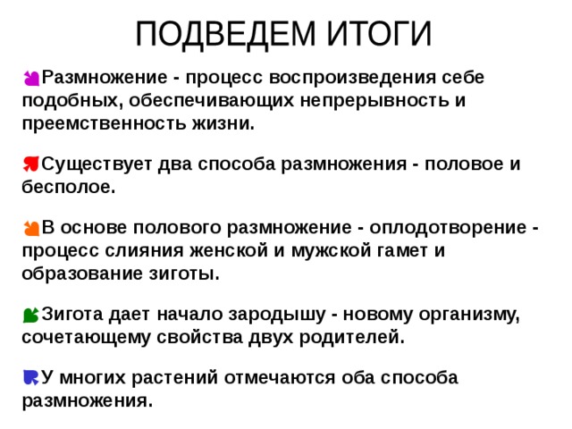 Размножение - процесс воспроизведения себе подобных, обеспечивающих непрерывность и преемственность жизни.  Существует два способа размножения - половое и бесполое.  В основе полового размножение - оплодотворение - процесс слияния женской и мужской гамет и образование зиготы.  Зигота дает начало зародышу - новому организму, сочетающему свойства двух родителей.  У многих растений отмечаются оба способа размножения. 