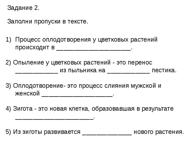 Задание 2. Заполни пропуски в тексте. Процесс оплодотворения у цветковых растений происходит в _____________________.   2) Опыление у цветковых растений - это перенос ____________ из пыльника на ____________ пестика. 3) Оплодотворение- это процесс слияния мужской и женской ____________________. 4) Зигота - это новая клетка, образовавшая в результате ______________________. 5) Из зиготы развивается ______________ нового растения. 