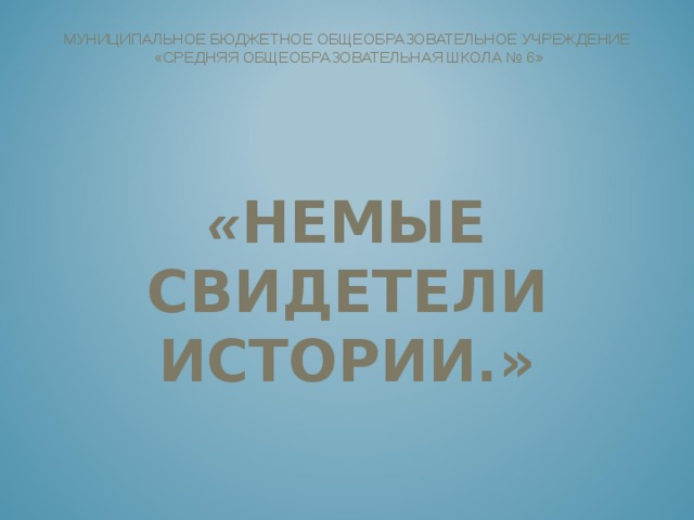  МУНИЦИПАЛЬНОЕ БЮДЖЕТНОЕ ОБЩЕОБРАЗОВАТЕЛЬНОЕ УЧРЕЖДЕНИЕ  «СРЕДНЯЯ ОБЩЕОБРАЗОВАТЕЛЬНАЯ ШКОЛА № 6»        « НЕМЫЕ СВИДЕТЕЛИ ИСТОРИИ.»       