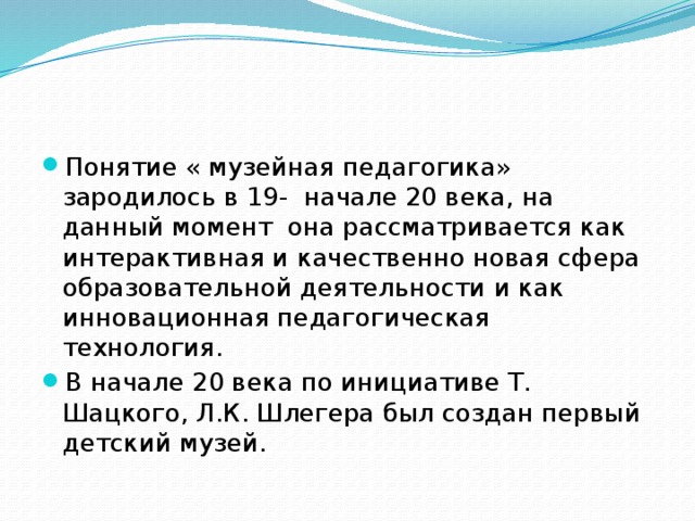 Понятие « музейная педагогика» зародилось в 19- начале 20 века, на данный момент она рассматривается как интерактивная и качественно новая сфера образовательной деятельности и как инновационная педагогическая технология. В начале 20 века по инициативе Т. Шацкого, Л.К. Шлегера был создан первый детский музей. 