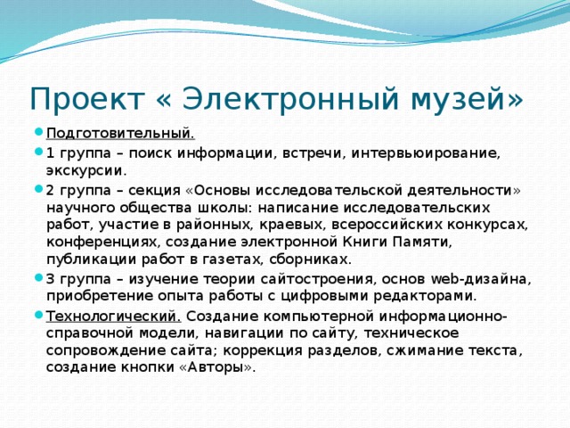 Проект « Электронный музей» Подготовительный.  1 группа – поиск информации, встречи, интервьюирование, экскурсии. 2 группа – секция «Основы исследовательской деятельности» научного общества школы: написание исследовательских работ, участие в районных, краевых, всероссийских конкурсах, конференциях, создание электронной Книги Памяти, публикации работ в газетах, сборниках. 3 группа – изучение теории сайтостроения, основ web-дизайна, приобретение опыта работы с цифровыми редакторами. Технологический. Создание компьютерной информационно-справочной модели, навигации по сайту, техническое сопровождение сайта; коррекция разделов, сжимание текста, создание кнопки «Авторы». 