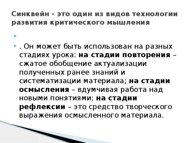 Синквейн - это один из видов технологии развития критического мышления   . Он может быть использован на разных стадиях урока: на стадии повторения – сжатое обобщение актуализации полученных ранее знаний и систематизации материала; на стадии осмысления – вдумчивая работа над новыми понятиями; на стадии рефлексии – это средство творческого выражения осмысленного материала. 