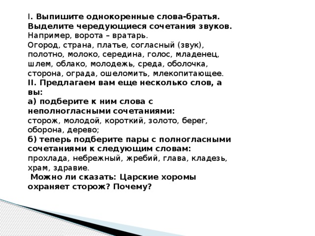 I . Выпишите однокоренные слова-братья. Выделите чередующиеся сочетания звуков. Например, ворота – вратарь. Огород, страна, платье, согласный (звук), полотно, молоко, середина, голос, младенец, шлем, облако, молодежь, среда, оболочка, сторона, ограда, ошеломить, млекопитающее. II. Предлагаем вам еще несколько слов, а вы: а) подберите к ним слова с неполногласными сочетаниями: сторож, молодой, короткий, золото, берег, оборона, дерево; б) теперь подберите пары с полногласными сочетаниями к следующим словам: прохлада, небрежный, жребий, глава, кладезь, храм, здравие.   Можно ли сказать: Царские хоромы охраняет сторож? Почему? 