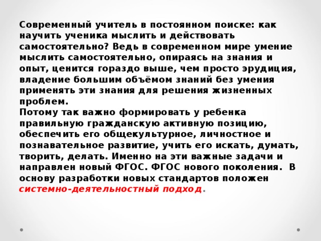 Современный учитель в постоянном поиске: как научить ученика мыслить и действовать самостоятельно? Ведь в современном мире умение мыслить самостоятельно, опираясь на знания и опыт, ценится гораздо выше, чем просто эрудиция, владение большим объёмом знаний без умения применять эти знания для решения жизненных проблем.  Потому так важно формировать у ребенка правильную гражданскую активную позицию, обеспечить его общекультурное, личностное и познавательное развитие, учить его искать, думать, творить, делать. Именно на эти важные задачи и направлен новый ФГОС. ФГОС нового поколения. В основу разработки новых стандартов положен системно-деятельностный подход .   