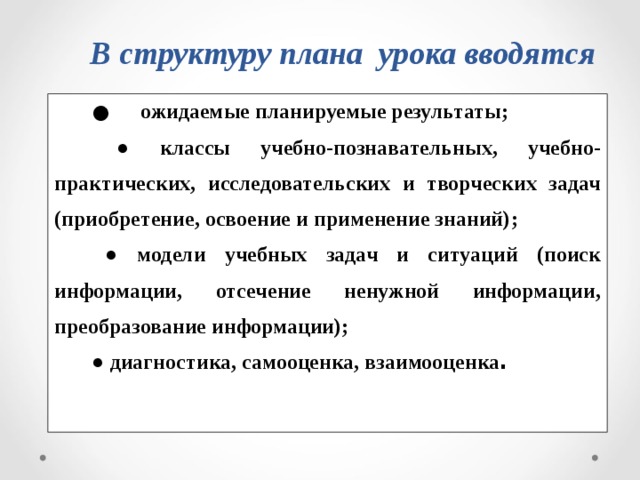 В структуру плана урока вводятся  ● ожидаемые планируемые результаты ;  ● классы учебно-познавательных, учебно-практических, исследовательских и творческих задач (приобретение, освоение и применение знаний) ; ● модели учебных задач и ситуаций ( поиск информации, отсечение ненужной информации, преобразование информации) ; ● диагностика, самооценка, взаимооценка .  