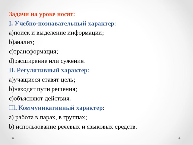 Задачи на уроке носят :  I. Учебно-познавательный характер : поиск и выделение информации ; анализ ; трансформация ; расширение или сужение. II . Регулятивный  характер : учащиеся ставят цель ; находят пути решения ; объясняют действия . III . Коммуникативный характер : a) работа в парах, в группах ; b) использование речевых и языковых средств . 